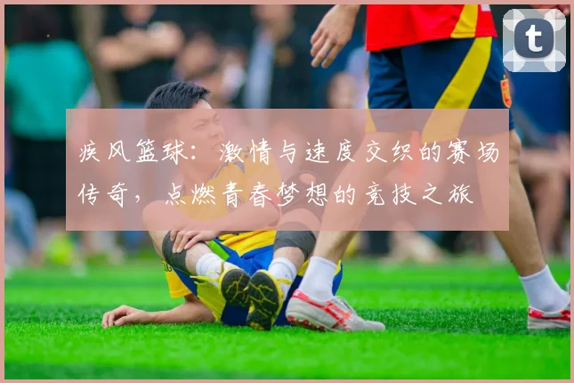 疾风篮球：激情与速度交织的赛场传奇，点燃青春梦想的竞技之旅