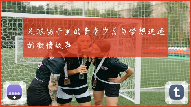 足球场子里的青春岁月与梦想追逐的激情故事