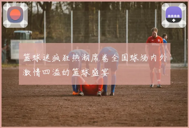 篮球迷疯狂热潮席卷全国球场内外激情四溢的篮球盛宴